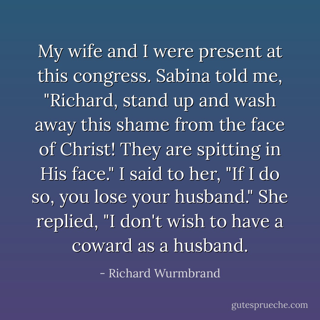 My wife and I were present at this congress. Sabina told me, "Richard, stand up and wash away this shame from the face of Christ! They are spitting in His face." I said to her, "If I do so, you lose your husband." She replied, "I don't wish to have a coward as a husband. - Richard Wurmbrand