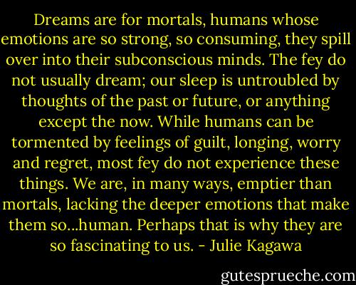 Dreams are for mortals, humans whose emotions are so strong, so consuming, they spill over into their subconscious minds. The fey do not usually dream; our sleep is untroubled by thoughts of the past or future, or anything except the now. While humans can be tormented by feelings of guilt, longing, worry and regret, most fey do not experience these things. We are, in many ways, emptier than mortals, lacking the deeper emotions that make them so...human. Perhaps that is why they are so fascinating to us. - Julie Kagawa