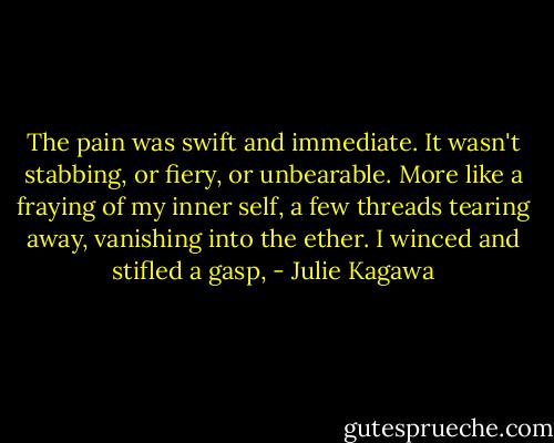 The pain was swift and immediate. It wasn't stabbing, or fiery, or unbearable. More like a fraying of my inner self, a few threads tearing away, vanishing into the ether. I winced and stifled a gasp, - Julie Kagawa