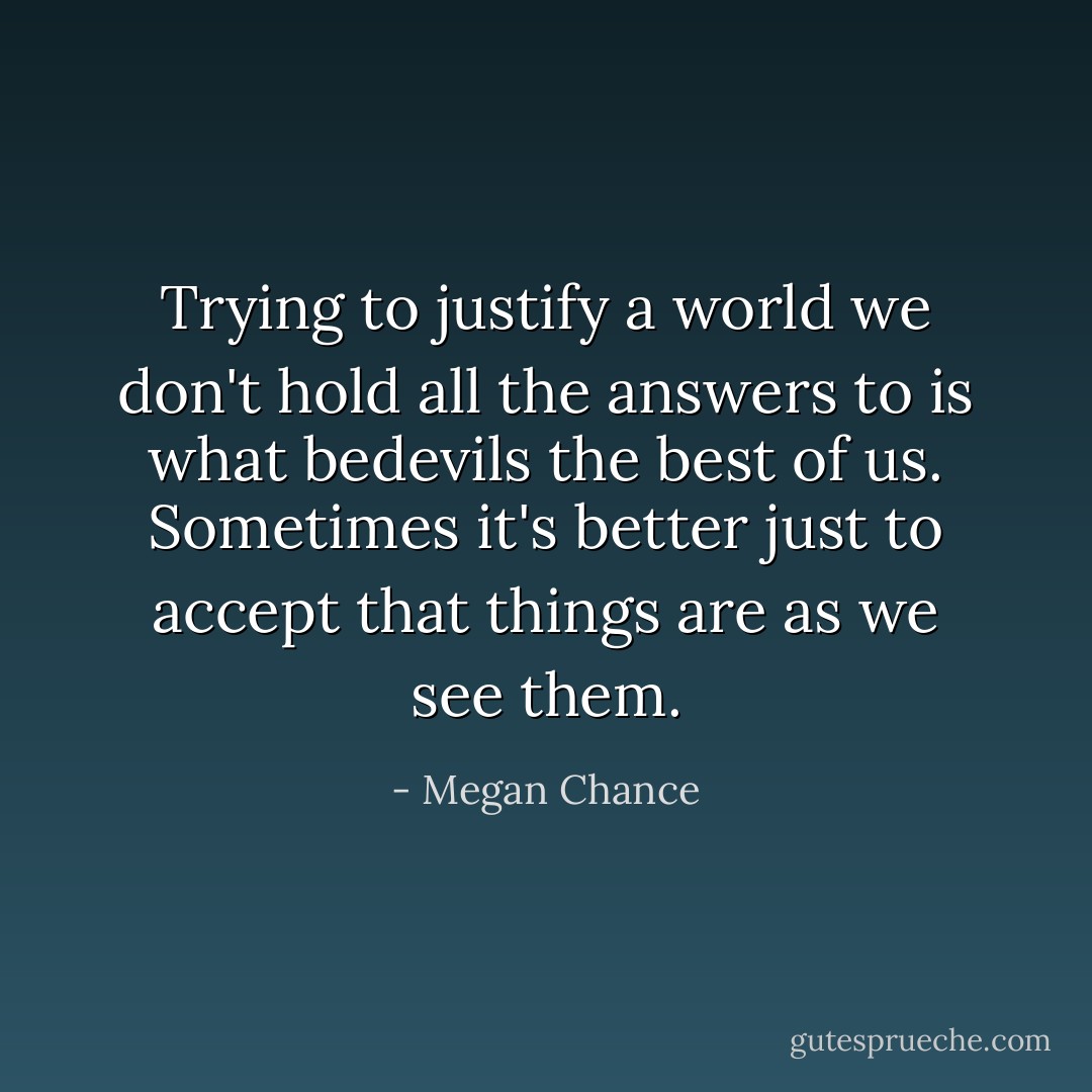 Trying to justify a world we don't hold all the answers to is what bedevils the best of us. Sometimes it's better just to accept that things are as we see them. - Megan Chance