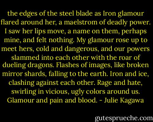 the edges of the steel blade as Iron glamour flared around her, a maelstrom of deadly power. I saw her lips move, a name on them, perhaps mine, and felt nothing. My glamour rose up to meet hers, cold and dangerous, and our powers slammed into each other with the roar of dueling dragons.<br />Flashes of images, like broken mirror shards, falling to the earth. Iron and ice, clashing against each other. Rage and hate, swirling in vicious, ugly colors around us. Glamour and pain and blood. - Julie Kagawa
