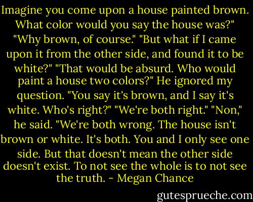 Imagine you come upon a house painted brown. What color would you say the house was?"<br />"Why brown, of course."<br />"But what if I came upon it from the other side, and found it to be white?"<br />"That would be absurd. Who would paint a house two colors?"<br />He ignored my question. "You say it's brown, and I say it's white. Who's right?"<br />"We're both right."<br />"Non," he said. "We're both wrong. The house isn't brown or white. It's both. You and I only see one side. But that doesn't mean the other side doesn't exist. To not see the whole is to not see the truth. - Megan Chance