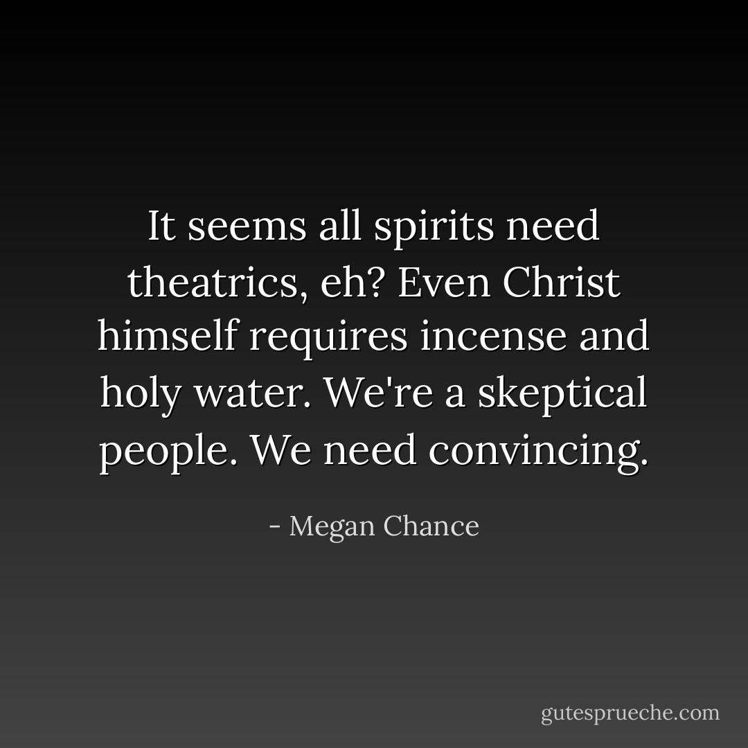 It seems all spirits need theatrics, eh? Even Christ himself requires incense and holy water. We're a skeptical people. We need convincing. - Megan Chance