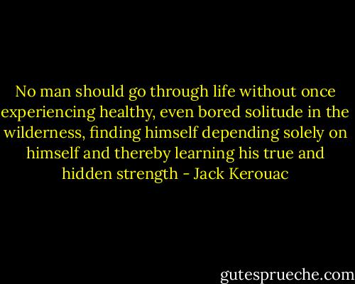 No man should go through life without once experiencing healthy, even bored solitude in the wilderness, finding himself depending solely on himself and thereby learning his true and hidden strength - Jack Kerouac