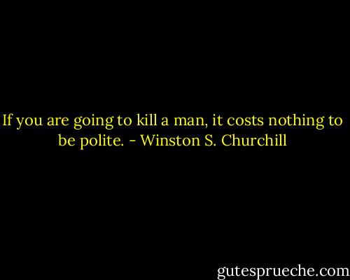If you are going to kill a man, it costs nothing to be polite. - Winston S. Churchill