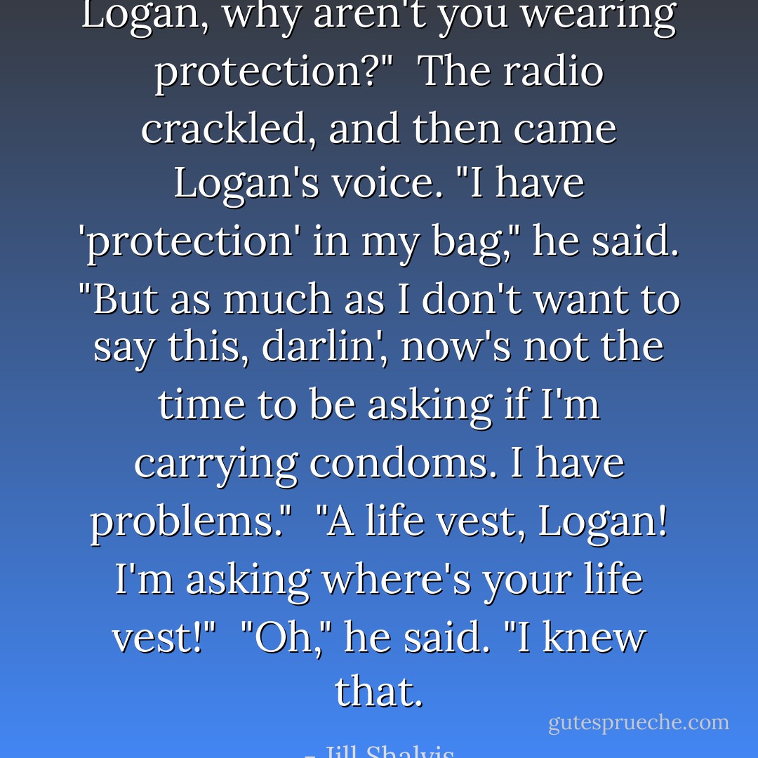 Logan, why aren't you wearing protection?"<br /><br />The radio crackled, and then came Logan's voice. "I have 'protection' in my bag," he said. "But as much as I don't want to say this, darlin', now's not the time to be asking if I'm carrying condoms. I have problems."<br /><br />"A life vest, Logan! I'm asking where's your life vest!"<br /><br />"Oh," he said. "I knew that. - Jill Shalvis