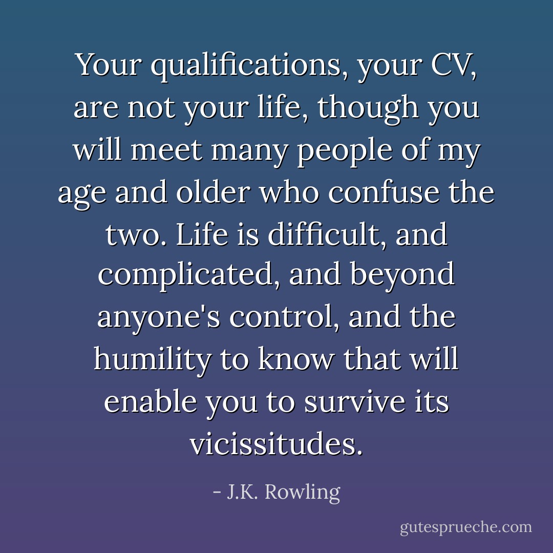 Your qualifications, your CV, are not your life, though you will meet many people of my age and older who confuse the two. Life is difficult, and complicated, and beyond anyone's control, and the humility to know that will enable you to survive its vicissitudes. - J.K. Rowling