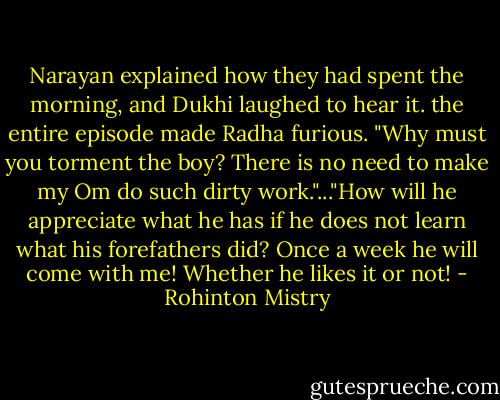 Narayan explained how they had spent the morning, and Dukhi laughed to hear it. the entire episode made Radha furious. "Why must you torment the boy? There is no need to make my Om do such dirty work."..."How will he appreciate what he has if he does not learn what his forefathers did? Once a week he will come with me! Whether he likes it or not! - Rohinton Mistry