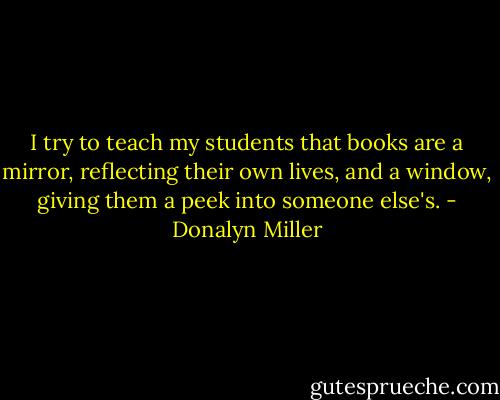 I try to teach my students that books are a mirror, reflecting their own lives, and a window, giving them a peek into someone else's. - Donalyn Miller