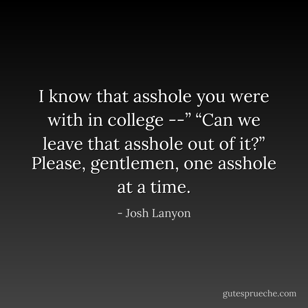 I know that asshole you were with in college --”<br />“Can we leave that asshole out of it?”<br />Please, gentlemen, one asshole at a time. - Josh Lanyon