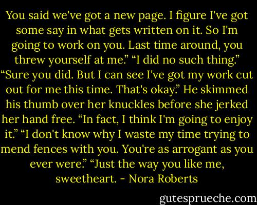 You said we've got a new page. I figure I've got some say in what gets written on it. So I'm going to work on you. Last time around, you threw yourself at me.” “I did no such thing.”<br />“Sure you did. But I can see I've got my work cut out for me this time. That's okay.” He skimmed his thumb over her knuckles before she jerked her hand free. “In fact, I think I'm going to enjoy it.”<br />“I don't know why I waste my time trying to mend fences with you. You're as arrogant as you ever were.”<br />“Just the way you like me, sweetheart. - Nora Roberts
