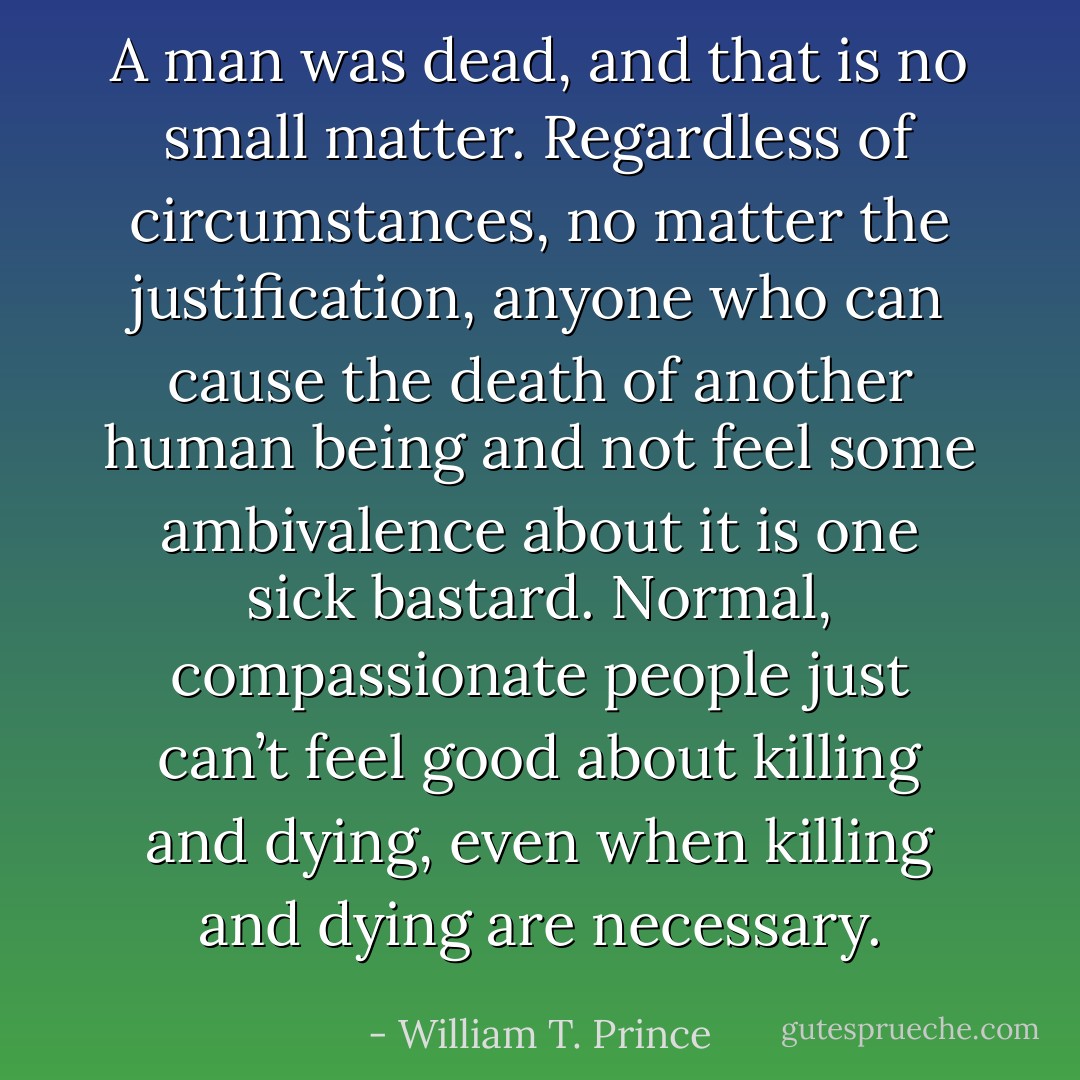 A man was dead, and that is no small matter. Regardless of circumstances, no matter the justification, anyone who can cause the death of another human being and not feel some ambivalence about it is one sick bastard. Normal, compassionate people just can’t feel good about killing and dying, even when killing and dying are necessary. - William T. Prince