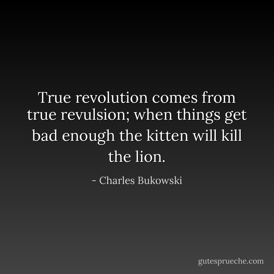 True revolution comes from true revulsion; when things get bad enough the kitten will kill the lion. - Charles Bukowski