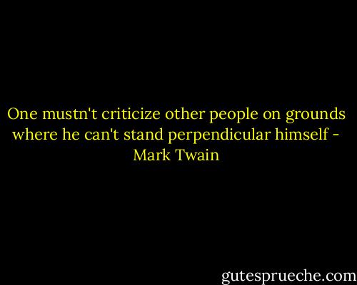 One mustn't criticize other people on grounds where he can't stand perpendicular himself - Mark Twain