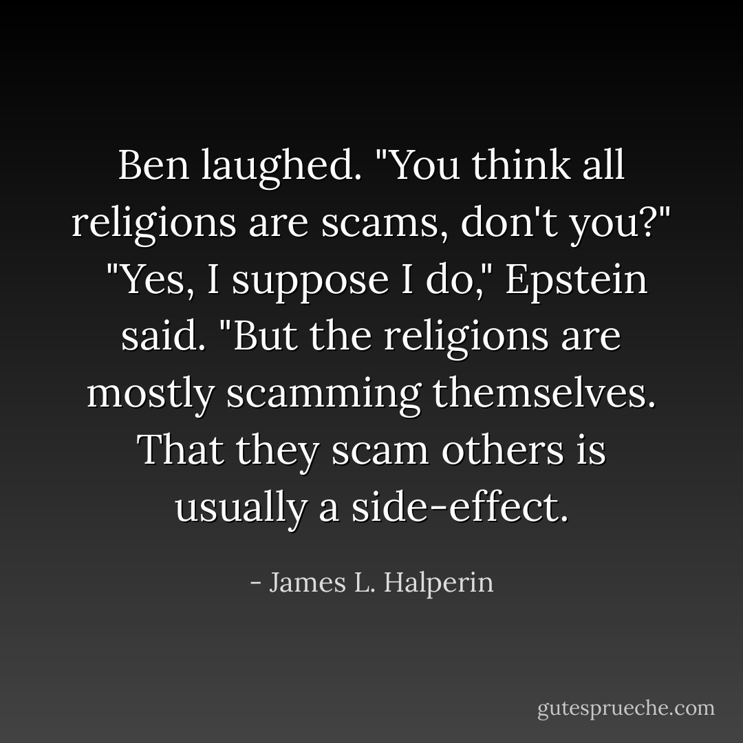 Ben laughed. "You think all religions are scams, don't you?"<br /><br />"Yes, I suppose I do," Epstein said. "But the religions are mostly scamming themselves. That they scam others is usually a side-effect. - James L. Halperin
