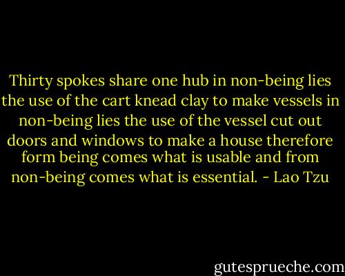 Thirty spokes share one hub in non-being lies the use of the cart knead clay to make vessels in non-being lies the use of the vessel cut out doors and windows to make a house<br />therefore form being comes what is usable and from non-being comes what is essential. - Lao Tzu