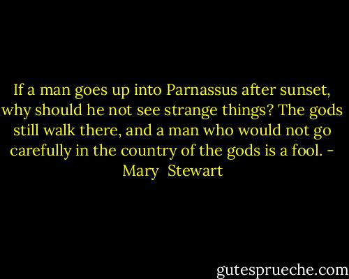 If a man goes up into Parnassus after sunset, why should he not see strange things? The gods still walk there, and a man who would not go carefully in the country of the gods is a fool. - Mary  Stewart
