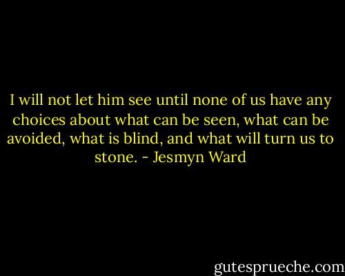 I will not let him see until none of us have any choices about what can be seen, what can be avoided, what is blind, and what will turn us to stone. - Jesmyn Ward