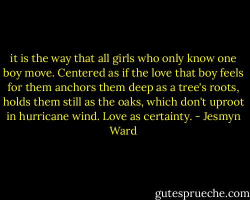 it is the way that all girls who only know one boy move. Centered as if the love that boy feels for them anchors them deep as a tree's roots, holds them still as the oaks, which don't uproot in hurricane wind. Love as certainty. - Jesmyn Ward