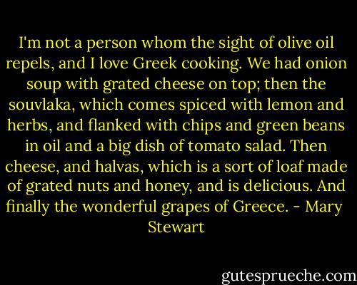 I'm not a person whom the sight of olive oil repels, and I love Greek cooking. We had onion soup with grated cheese on top; then the souvlaka, which comes spiced with lemon and herbs, and flanked with chips and green beans in oil and a big dish of tomato salad. Then cheese, and halvas, which is a sort of loaf made of grated nuts and honey, and is delicious. And finally the wonderful grapes of Greece. - Mary  Stewart