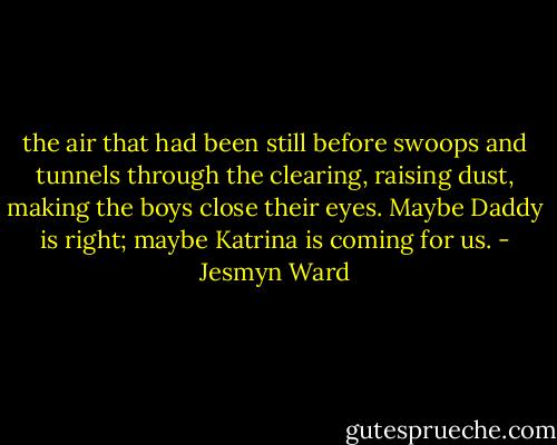 the air that had been still before swoops and tunnels through the clearing, raising dust, making the boys close their eyes. Maybe Daddy is right; maybe Katrina is coming for us. - Jesmyn Ward