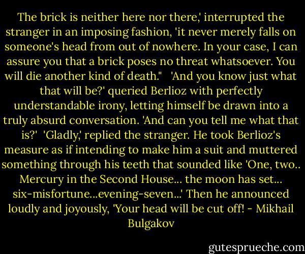 The brick is neither here nor there,' interrupted the stranger in an imposing fashion, 'it never merely falls on someone's head from out of nowhere. In your case, I can assure you that a brick poses no threat whatsoever. You will die another kind of death." <br /><br />'And you know just what that will be?' queried Berlioz with perfectly understandable irony, letting himself be drawn into a truly absurd conversation. 'And can you tell me what that is?'<br /><br />'Gladly,' replied the stranger. He took Berlioz's measure as if intending to make him a suit and muttered something through his teeth that sounded like 'One, two.. Mercury in the Second House... the moon has set... six-misfortune...evening-seven...' Then he announced loudly and joyously, 'Your head will be cut off! - Mikhail Bulgakov