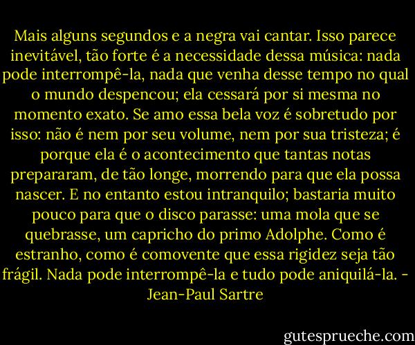 Mais alguns segundos e a negra vai cantar. Isso parece inevitável, tão forte é a necessidade dessa música: nada pode interrompê-la, nada que venha desse tempo no qual o mundo despencou; ela cessará por si mesma no momento exato. Se amo essa bela voz é sobretudo por isso: não é nem por seu volume, nem por sua tristeza; é porque ela é o acontecimento que tantas notas prepararam, de tão longe, morrendo para que ela possa nascer. E no entanto estou intranquilo; bastaria muito pouco para que o disco parasse: uma mola que se quebrasse, um capricho do primo Adolphe. Como é estranho, como é comovente que essa rigidez seja tão frágil. Nada pode interrompê-la e tudo pode aniquilá-la. - Jean-Paul Sartre