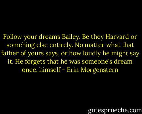 Follow your dreams Bailey. Be they Harvard or somehing else entirely. No matter what that father of yours says, or how loudly he might say it. He forgets that he was someone's dream once, himself - Erin Morgenstern