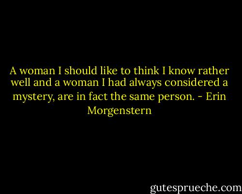 A woman I should like to think I know rather well and a woman I had always considered a mystery, are in fact the same person. - Erin Morgenstern