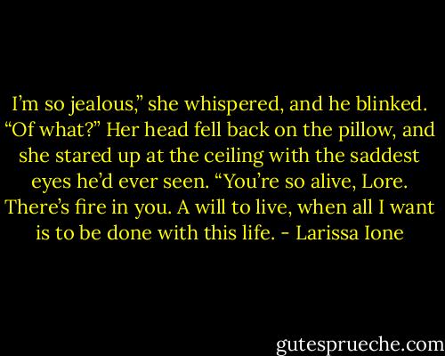 I’m so jealous,” she whispered, and he blinked.<br />“Of what?”<br />Her head fell back on the pillow, and she stared up at the ceiling with the saddest eyes he’d ever seen.<br />“You’re so alive, Lore. There’s fire in you. A will to live, when all I want is to be done with this life. - Larissa Ione