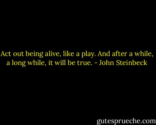 Act out being alive, like a play. And after a while, a long while, it will be true. - John Steinbeck