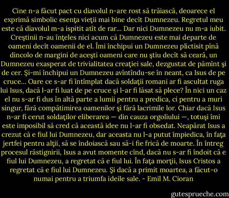 Cine n-a făcut pact cu diavolul<br />n-are rost să trăiască, deoarece el exprimă simbolic esenţa vieţii mai bine decît Dumnezeu.<br />Regretul meu este că diavolul m-a ispitit atît de rar… Dar nici Dumnezeu nu m-a iubit.<br />Creştinii n-au înţeles nici acum că Dumnezeu este mai departe de oameni decît oamenii de<br />el. Îmi închipui un Dumnezeu plictisit pînă dincolo de margini de aceşti oameni care nu ştiu<br />decît să ceară, un Dumnezeu exasperat de trivialitatea creaţiei sale, dezgustat de pămînt şi<br />de cer. Şi-mi închipui un Dumnezeu avîntîndu-se în neant, ca Isus de pe cruce…<br />Oare ce s-ar fi întîmplat dacă soldaţii romani ar fi ascultat ruga lui Isus, dacă l-ar fi luat<br />de pe cruce şi l-ar fi lăsat să plece? În nici un caz el nu s-ar fi dus în altă parte a lumii pentru<br />a predica, ci pentru a muri singur, fără compătimirea oamenilor şi fără lacrimile lor. Chiar<br />dacă Isus n-ar fi cerut soldaţilor eliberarea — din cauza orgoliului —, totuşi îmi este<br />imposibil să cred că această idee nu l-ar fi obsedat. Neapărat Isus a crezut că e fiul lui<br />Dumnezeu, dar aceasta nu l-a putut împiedica, în faţa jertfei pentru alţii, să se îndoiască sau<br />să-i fie frică de moarte. În întreg procesul răstignirii, Isus a avut momente cînd, dacă nu s-ar<br />fi îndoit că e fiul lui Dumnezeu, a regretat că e fiul lui. În faţa morţii, Isus Cristos a<br />regretat că e fiul lui Dumnezeu. Şi dacă a primit moartea, a făcut-o numai pentru a triumfa<br />ideile sale. - Emil M. Cioran