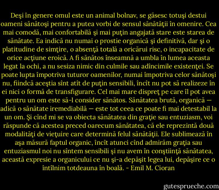 Deşi în genere omul este un animal bolnav, se găsesc totuşi destui oameni sănătoşi<br />pentru a putea vorbi de sensul sănătăţii în omenire. Cea mai comodă, mai confortabilă şi mai<br />puţin angajată stare este starea de sănătate. Ea indică nu numai o prostie organică şi<br />definitivă, dar şi o platitudine de simţire, o absenţă totală a oricărui risc, o incapacitate de<br />orice acţiune eroică. A fi sănătos înseamnă a umbla în lumea aceasta legat la ochi, a nu<br />sesiza nimic din culmile sau adîncimile existenţei. Se poate lupta împotriva tuturor<br />oamenilor, numai împotriva celor sănătoşi nu, fiindcă aceştia sînt atît de puţin sensibili, încît<br />nu pot să realizeze în ei nici o formă de transfigurare. Cel mai mare dispreţ pe care îl pot<br />avea pentru un om este să-l consider sănătos. Sănătatea brută, organică — adică o sănătate<br />iremediabilă — este tot ceea ce poate fi mai detestabil la un om. Şi cînd mi se va obiecta<br />sănătatea din graţie sau entuziasm, voi răspunde că acestea preced oarecum sănătatea, că ele<br />reprezintă două modalităţi de vieţuire care determină felul sănătăţii. Ele sublimează în aşa<br />măsură faptul organic, încît atunci cînd admirăm graţia sau entuziasmul noi nu sîntem<br />sensibili şi nu avem în conştiinţă sănătatea, această expresie a organicului ce nu şi-a depăşit<br />legea lui, depăşire ce o întîlnim totdeauna în boală. - Emil M. Cioran