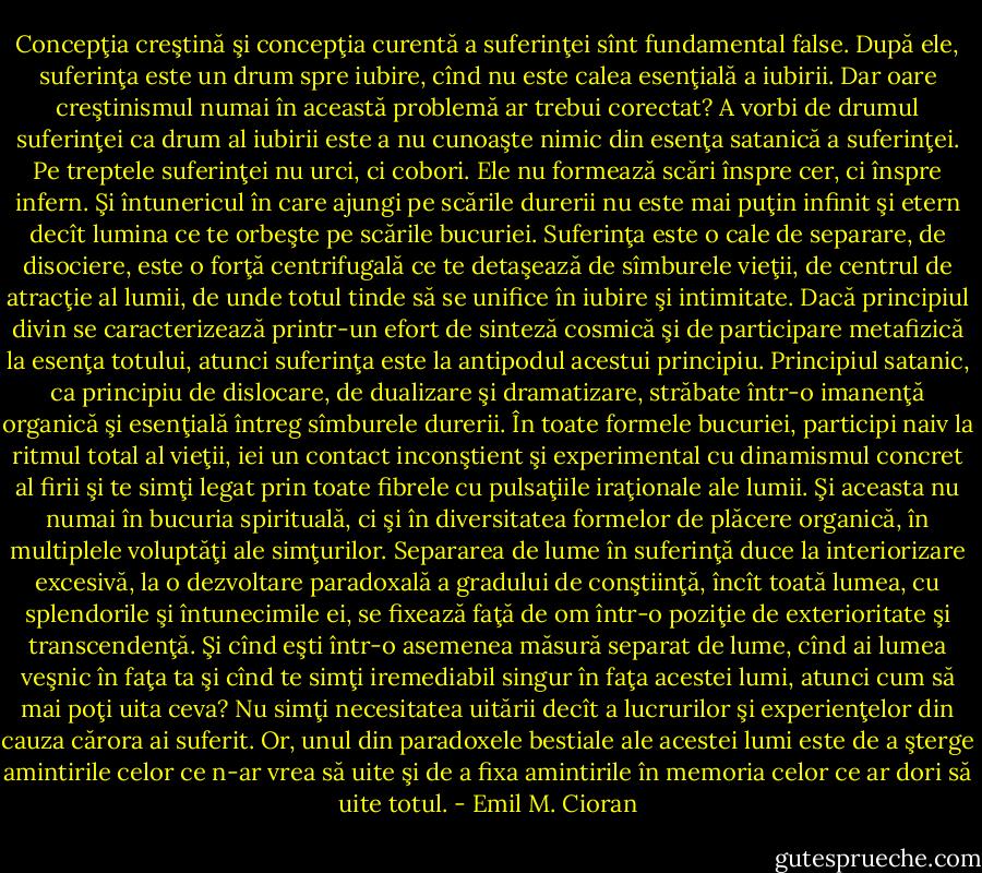 Concepţia creştină şi concepţia curentă a suferinţei sînt fundamental false. După ele,<br />suferinţa este un drum spre iubire, cînd nu este calea esenţială a iubirii. Dar oare<br />creştinismul numai în această problemă ar trebui corectat?<br />A vorbi de drumul suferinţei ca drum al iubirii este a nu cunoaşte nimic din esenţa<br />satanică a suferinţei. Pe treptele suferinţei nu urci, ci cobori. Ele nu formează scări înspre<br />cer, ci înspre infern. Şi întunericul în care ajungi pe scările durerii nu este mai puţin infinit<br />şi etern decît lumina ce te orbeşte pe scările bucuriei.<br />Suferinţa este o cale de separare, de disociere, este o forţă centrifugală ce te detaşează<br />de sîmburele vieţii, de centrul de atracţie al lumii, de unde totul tinde să se unifice în iubire<br />şi intimitate. Dacă principiul divin se caracterizează printr-un efort de sinteză cosmică şi de<br />participare metafizică la esenţa totului, atunci suferinţa este la antipodul acestui principiu.<br />Principiul satanic, ca principiu de dislocare, de dualizare şi dramatizare, străbate într-o<br />imanenţă organică şi esenţială întreg sîmburele durerii.<br />În toate formele bucuriei, participi naiv la ritmul total al vieţii, iei un contact<br />inconştient şi experimental cu dinamismul concret al firii şi te simţi legat prin toate fibrele<br />cu pulsaţiile iraţionale ale lumii. Şi aceasta nu numai în bucuria spirituală, ci şi în<br />diversitatea formelor de plăcere organică, în multiplele voluptăţi ale simţurilor.<br />Separarea de lume în suferinţă duce la interiorizare excesivă, la o dezvoltare<br />paradoxală a gradului de conştiinţă, încît toată lumea, cu splendorile şi întunecimile ei, se<br />fixează faţă de om într-o poziţie de exterioritate şi transcendenţă. Şi cînd eşti într-o<br />asemenea măsură separat de lume, cînd ai lumea veşnic în faţa ta şi cînd te simţi iremediabil<br />singur în faţa acestei lumi, atunci cum să mai poţi uita ceva? Nu simţi necesitatea uitării<br />decît a lucrurilor şi experienţelor din cauza cărora ai suferit. Or, unul din paradoxele bestiale<br />ale acestei lumi este de a şterge amintirile celor ce n-ar vrea să uite şi de a fixa amintirile în<br />memoria celor ce ar dori să uite totul. - Emil M. Cioran