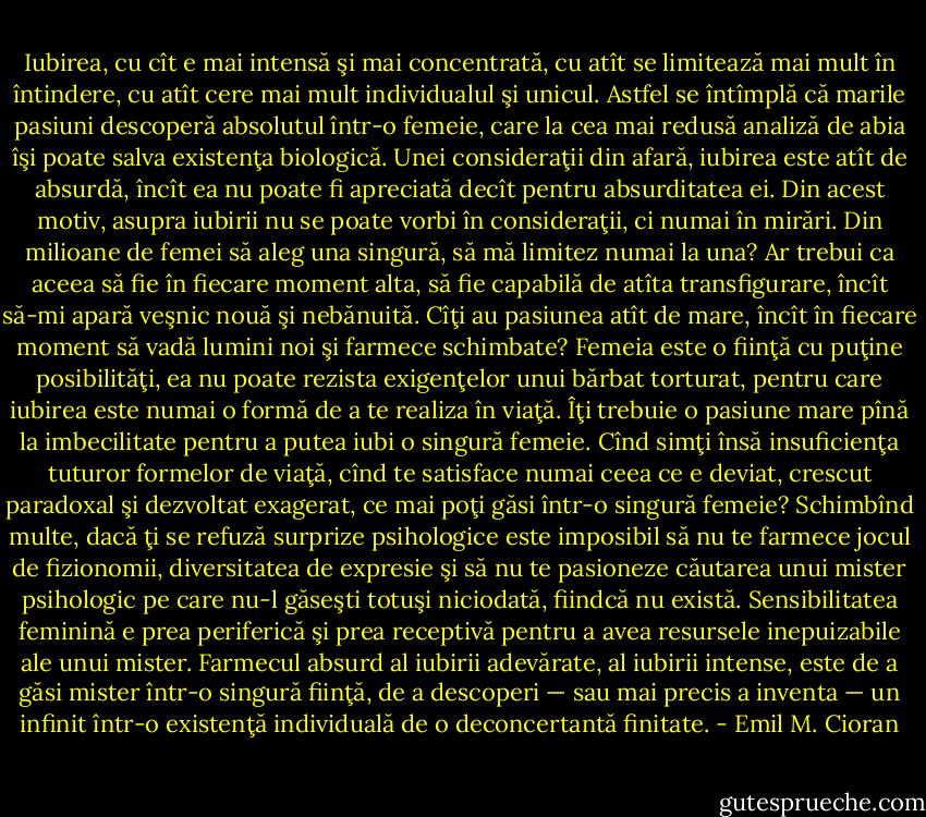 Iubirea, cu cît e mai intensă şi mai concentrată, cu atît se limitează mai mult în<br />întindere, cu atît cere mai mult individualul şi unicul. Astfel se întîmplă că marile pasiuni<br />descoperă absolutul într-o femeie, care la cea mai redusă analiză de abia îşi poate salva<br />existenţa biologică. Unei consideraţii din afară, iubirea este atît de absurdă, încît ea nu poate<br />fi apreciată decît pentru absurditatea ei. Din acest motiv, asupra iubirii nu se poate vorbi în<br />consideraţii, ci numai în mirări.<br />Din milioane de femei să aleg una singură, să mă limitez numai la una? Ar trebui ca<br />aceea să fie în fiecare moment alta, să fie capabilă de atîta transfigurare, încît să-mi apară<br />veşnic nouă şi nebănuită. Cîţi au pasiunea atît de mare, încît în fiecare moment să vadă<br />lumini noi şi farmece schimbate? Femeia este o fiinţă cu puţine posibilităţi, ea nu poate<br />rezista exigenţelor unui bărbat torturat, pentru care iubirea este numai o formă de a te realiza<br />în viaţă. Îţi trebuie o pasiune mare pînă la imbecilitate pentru a putea iubi o singură femeie.<br />Cînd simţi însă insuficienţa tuturor formelor de viaţă, cînd te satisface numai ceea ce e<br />deviat, crescut paradoxal şi dezvoltat exagerat, ce mai poţi găsi într-o singură femeie?<br />Schimbînd multe, dacă ţi se refuză surprize psihologice este imposibil să nu te farmece jocul<br />de fizionomii, diversitatea de expresie şi să nu te pasioneze căutarea unui mister psihologic<br />pe care nu-l găseşti totuşi niciodată, fiindcă nu există. Sensibilitatea feminină e prea<br />periferică şi prea receptivă pentru a avea resursele inepuizabile ale unui mister. Farmecul<br />absurd al iubirii adevărate, al iubirii intense, este de a găsi mister într-o singură fiinţă, de a<br />descoperi — sau mai precis a inventa — un infinit într-o existenţă individuală de o<br />deconcertantă finitate. - Emil M. Cioran