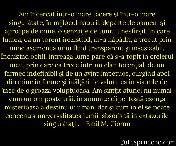 Am încercat într-o mare tăcere şi într-o mare singurătate, în mijlocul naturii, departe de<br />oameni şi aproape de mine, o senzaţie de tumult nesfîrşit, în care lumea, ca un torent<br />irezistibil, m-a năpădit, a trecut prin mine asemenea unui fluid transparent şi insesizabil.<br />Închizînd ochii, întreaga lume pare că s-a topit în creierul meu, prin care ea trece într-un<br />elan torenţial, de un farmec indefinibil şi de un avînt impetuos, curgînd apoi din mine în<br />forme şi înălţări de valuri, ca în visurile de înec de o groază voluptuoasă. Am simţit atunci<br />nu numai cum un om poate trăi, în anumite clipe, toată esenţa misterioasă a destinului uman,<br />dar şi cum în el se poate concentra universalitatea lumii, absorbită în extazurile singurătăţii. - Emil M. Cioran