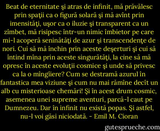 Beat de eternitate şi atras de infinit, mă prăvălesc prin spaţii ca o figură solară şi mă avînt<br />prin imensităţi, uşor ca o iluzie şi transparent ca un zîmbet, mă risipesc într-un nimic<br />îmbietor pe care mi-l acoperă seninătăţi de azur şi transcendenţe de nori. Cui să mă închin<br />prin aceste deşerturi şi cui să întind mîna prin aceste singurătăţi, la cine să mă opresc în<br />aceste evoluţii cosmice şi unde să privesc ca la o mîngîiere? Cum se destramă azurul în<br />fantastica mea viziune şi cum nu mai rămîne decît un alb cu misterioase chemări! Şi în acest<br />drum cosmic, asemenea unei supreme aventuri, parcă-l caut pe Dumnezeu. Dar în infinit nu<br />există popas. Şi astfel, nu-l voi găsi niciodată. - Emil M. Cioran