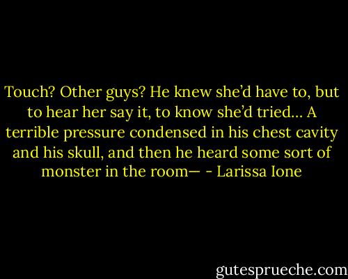 Touch? Other guys? He knew she’d have to, but to hear her say it, to know she’d tried… A terrible<br />pressure condensed in his chest cavity and his skull, and then he heard some sort of monster in the room— - Larissa Ione