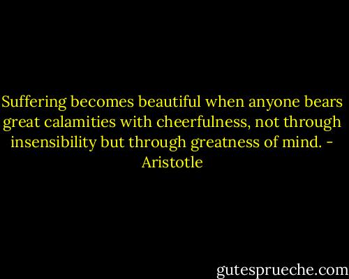 Suffering becomes beautiful when anyone bears great calamities with cheerfulness, not through insensibility but through greatness of mind. - Aristotle