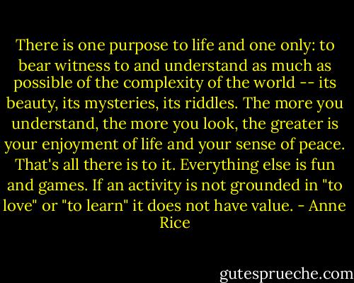 There is one purpose to life and one only: to bear witness to and understand as much as possible of the complexity of the world -- its beauty, its mysteries, its riddles. The more you understand, the more you look, the greater is your enjoyment of life and your sense of peace. That's all there is to it. Everything else is fun and games. If an activity is not grounded in "to love" or "to learn" it does not have value. - Anne Rice