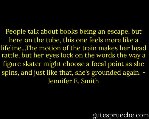 People talk about books being an escape, but here on the tube, this one feels more like a lifeline...The motion of the train makes her head rattle, but her eyes lock on the words the way a figure skater might choose a focal point as she spins, and just like that, she's grounded again. - Jennifer E. Smith