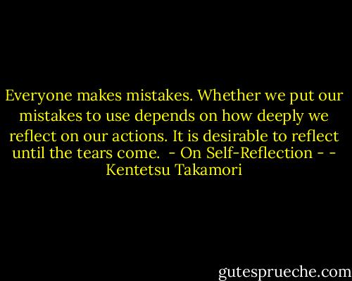 Everyone makes mistakes. Whether we put our mistakes to use depends on how deeply we reflect on our actions. It is desirable to reflect until the tears come.<br /> - On Self-Reflection - - Kentetsu Takamori