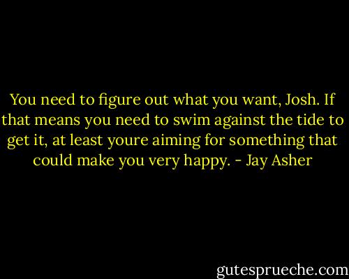 You need to figure out what you want, Josh. If that means you need to swim against the tide to get it, at least youre aiming for something that could make you very happy. - Jay Asher