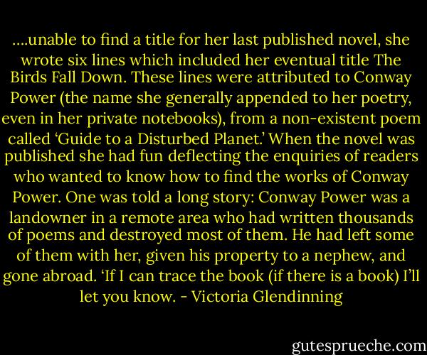 ….unable to find a title for her last published novel, she wrote six lines which included her eventual title The Birds Fall Down. These lines were attributed to Conway Power (the name she generally appended to her poetry, even in her private notebooks), from a non-existent poem called ‘Guide to a Disturbed Planet.’ When the novel was published she had fun deflecting the enquiries of readers who wanted to know how to find the works of Conway Power. One was told a long story: Conway Power was a landowner in a remote area who had written thousands of poems and destroyed most of them. He had left some of them with her, given his property to a nephew, and gone abroad. ‘If I can trace the book (if there is a book) I’ll let you know. - Victoria Glendinning