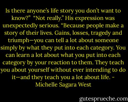 Is there anyone’s life story you don’t want to know?”<br /><br />“Not really.” His expression was unexpectedly serious. “Because people make a story of their lives.<br />Gains, losses, tragedy and triumph—you can tell a lot about someone simply by what they put into each<br />category. You can learn a lot about what you put into each category by your reaction to them. They<br />teach you about yourself without ever intending to do it—and they teach you a lot about life. - Michelle Sagara West