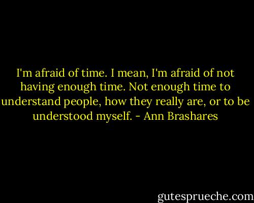 I'm afraid of time. I mean, I'm afraid of not having enough time. Not enough time to understand people, how they really are, or to be understood myself. - Ann Brashares