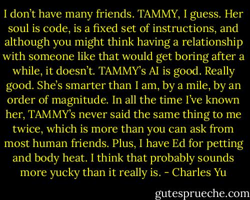 I don’t have many friends. TAMMY, I guess. Her soul is code, is a fixed set of instructions, and although you might think having a relationship with someone like that would get boring after a while, it doesn’t. TAMMY’s AI is good. Really good. She’s smarter than I am, by a mile, by an order of magnitude. In all the time I’ve known her, TAMMY’s never said the same thing to me twice, which is more than you can ask from most human friends. Plus, I have Ed for petting and body heat. I think that probably sounds more yucky than it really is. - Charles Yu