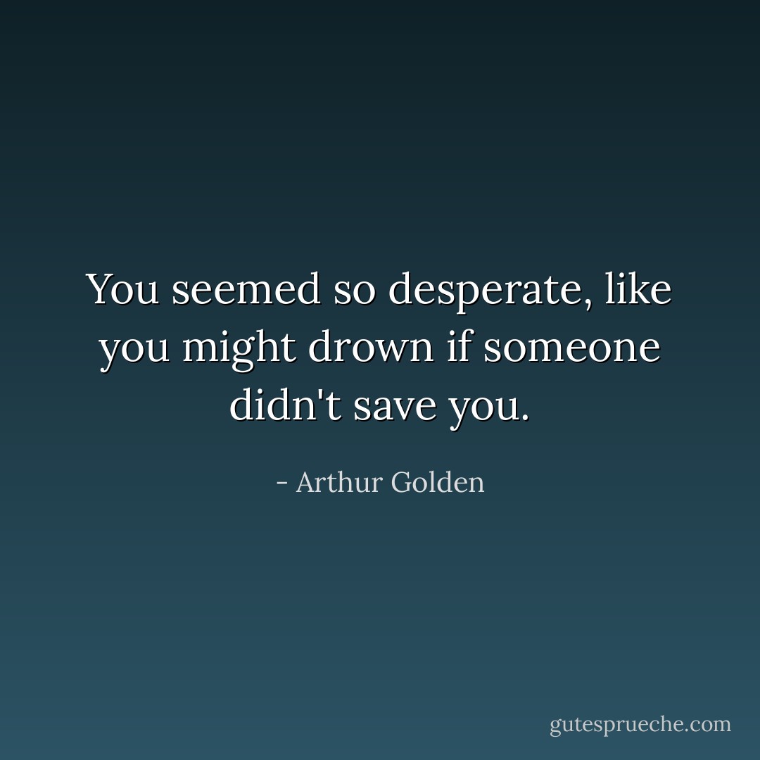 You seemed so desperate, like you might drown if someone didn't save you. - Arthur Golden