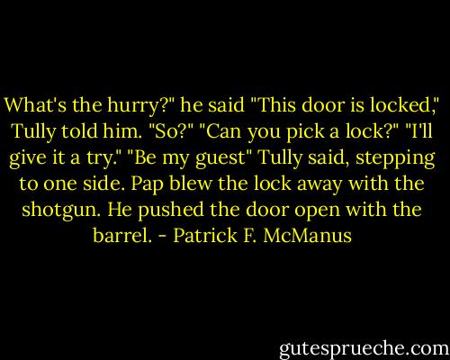 What's the hurry?" he said<br />"This door is locked," Tully told him.<br />"So?"<br />"Can you pick a lock?"<br />"I'll give it a try."<br />"Be my guest" Tully said, stepping to one side.<br />Pap blew the lock away with the shotgun. He pushed the door open with the barrel. - Patrick F. McManus
