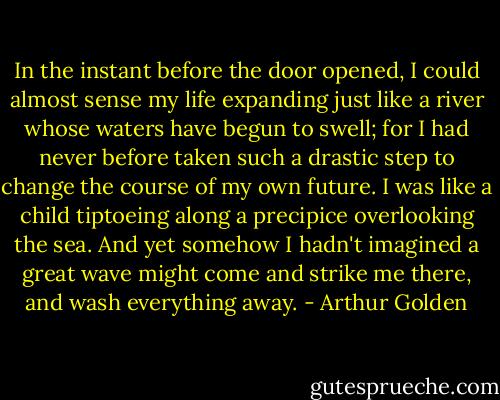 In the instant before the door opened, I could almost sense my life expanding just like a river whose waters have begun to swell; for I had never before taken such a drastic step to change the course of my own future. I was like a child tiptoeing along a precipice overlooking the sea. And yet somehow I hadn't imagined a great wave might come and strike me there, and wash everything away. - Arthur Golden